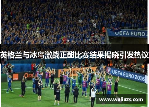 英格兰与冰岛激战正酣比赛结果揭晓引发热议